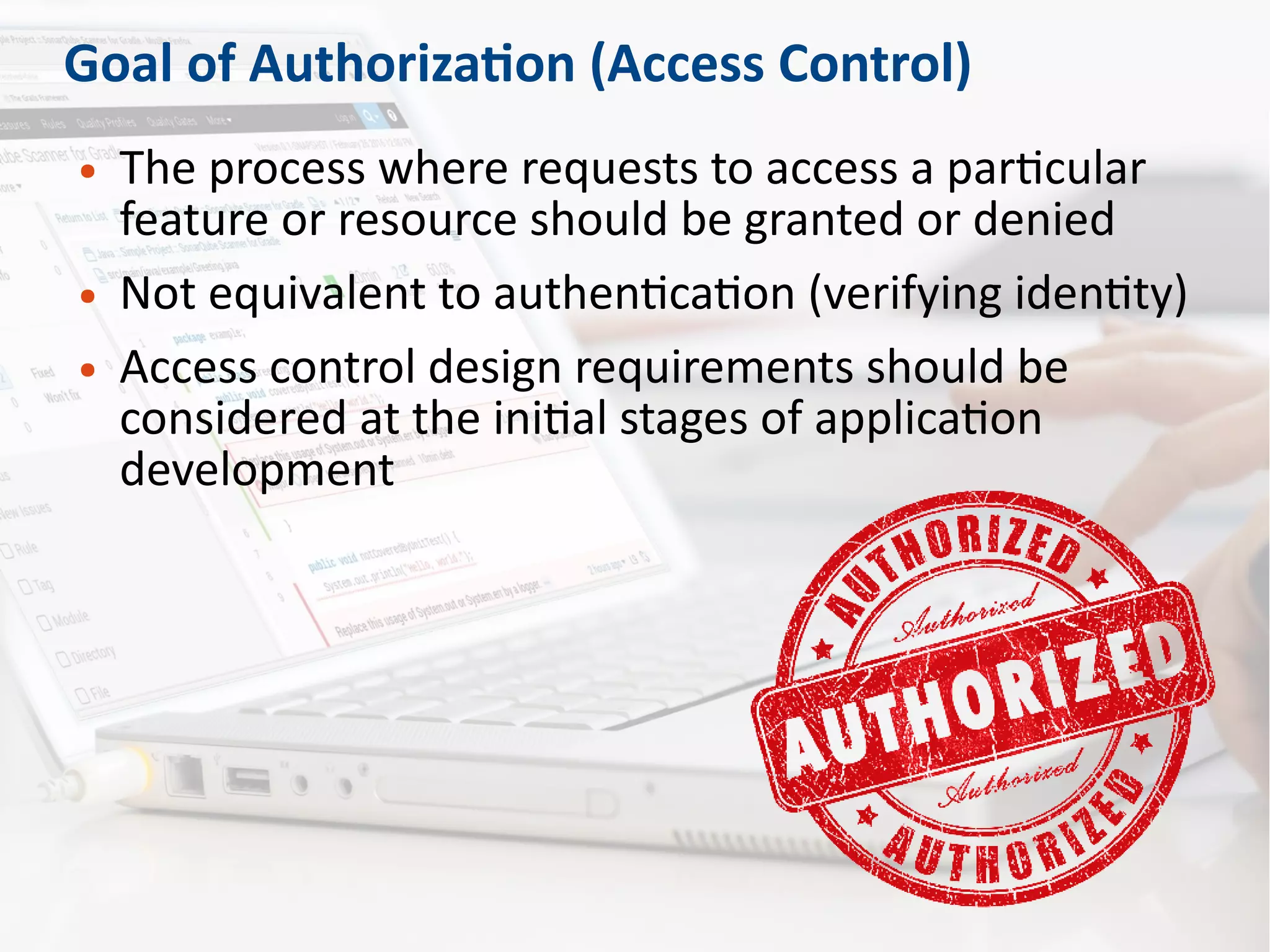 Goal of Authorization (Access Control)
● The process where requests to access a particular
feature or resource should be granted or denied
● Not equivalent to authentication (verifying identity)
● Access control design requirements should be
considered at the initial stages of application
development
 