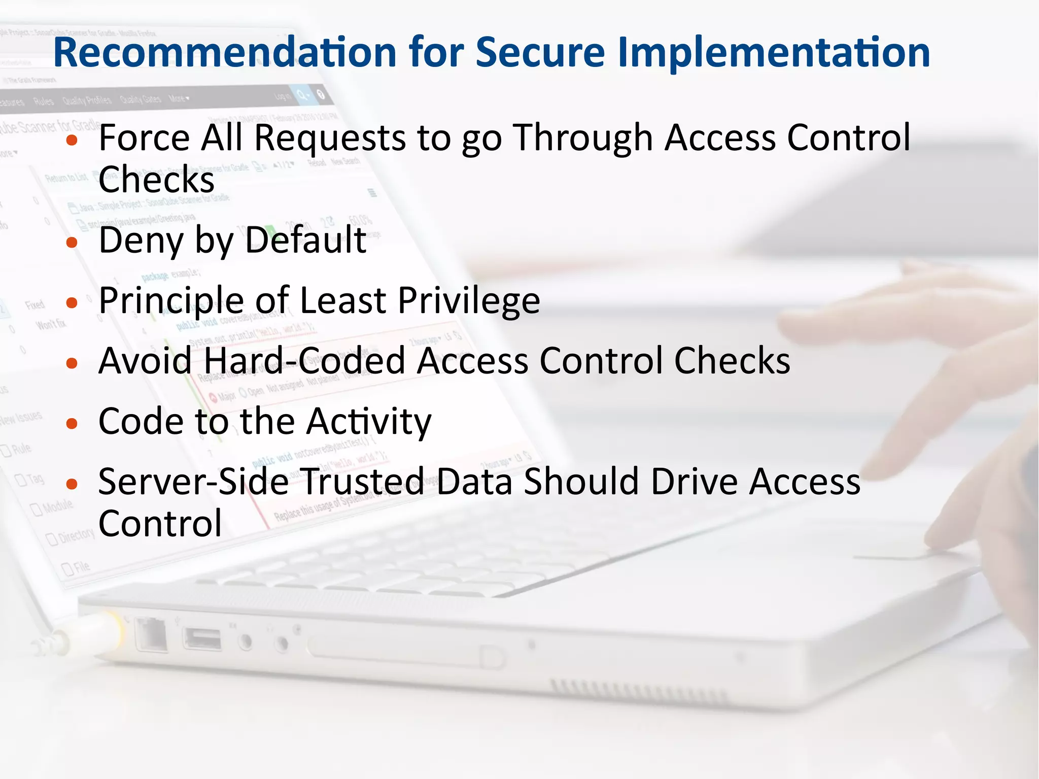 Recommendation for Secure Implementation
● Force All Requests to go Through Access Control
Checks
● Deny by Default
● Principle of Least Privilege
● Avoid Hard-Coded Access Control Checks
● Code to the Activity
● Server-Side Trusted Data Should Drive Access
Control
 