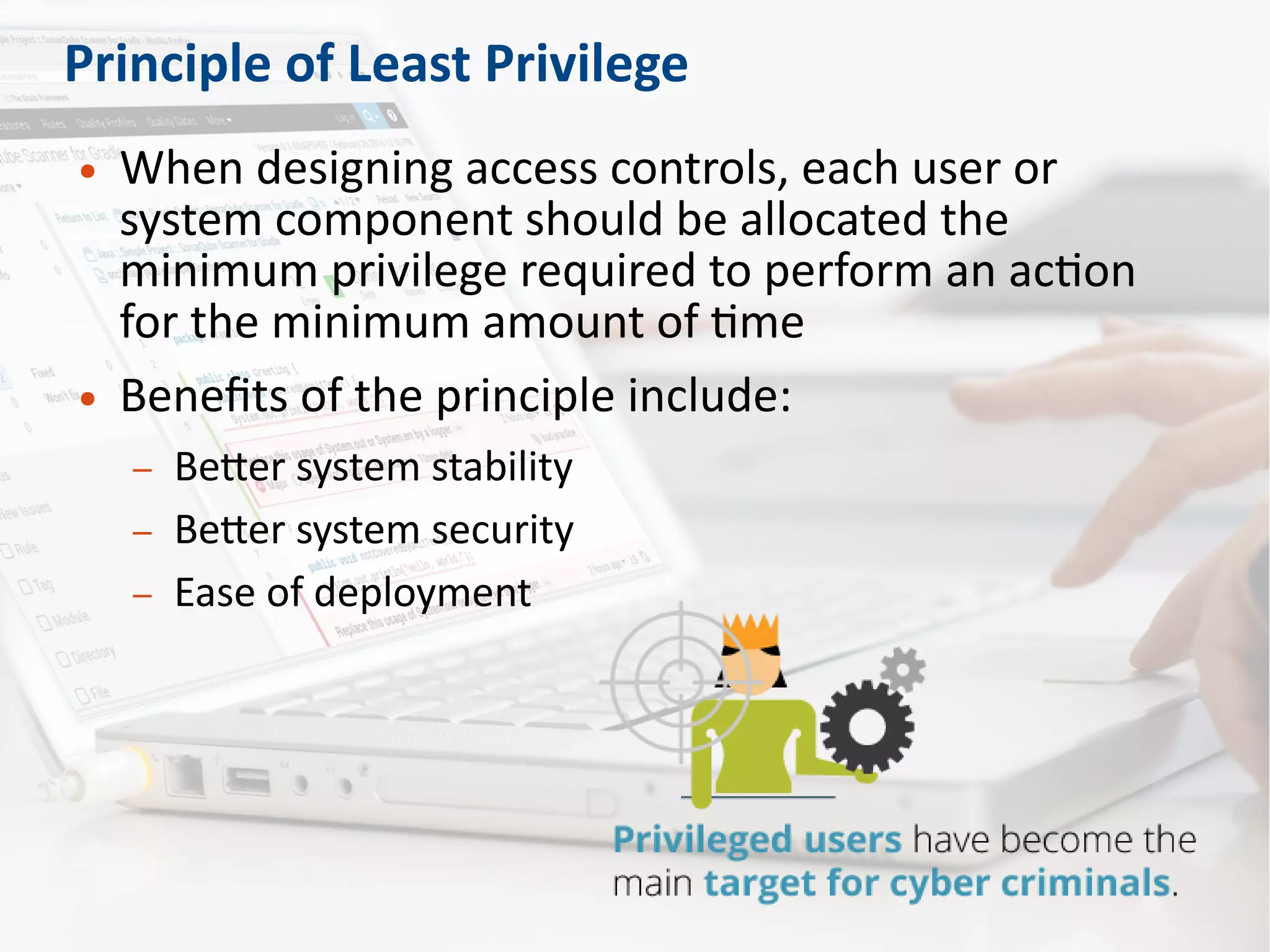 Principle of Least Privilege
● When designing access controls, each user or
system component should be allocated the
minimum privilege required to perform an action
for the minimum amount of time
● Benefits of the principle include:
– Better system stability
– Better system security
– Ease of deployment
 