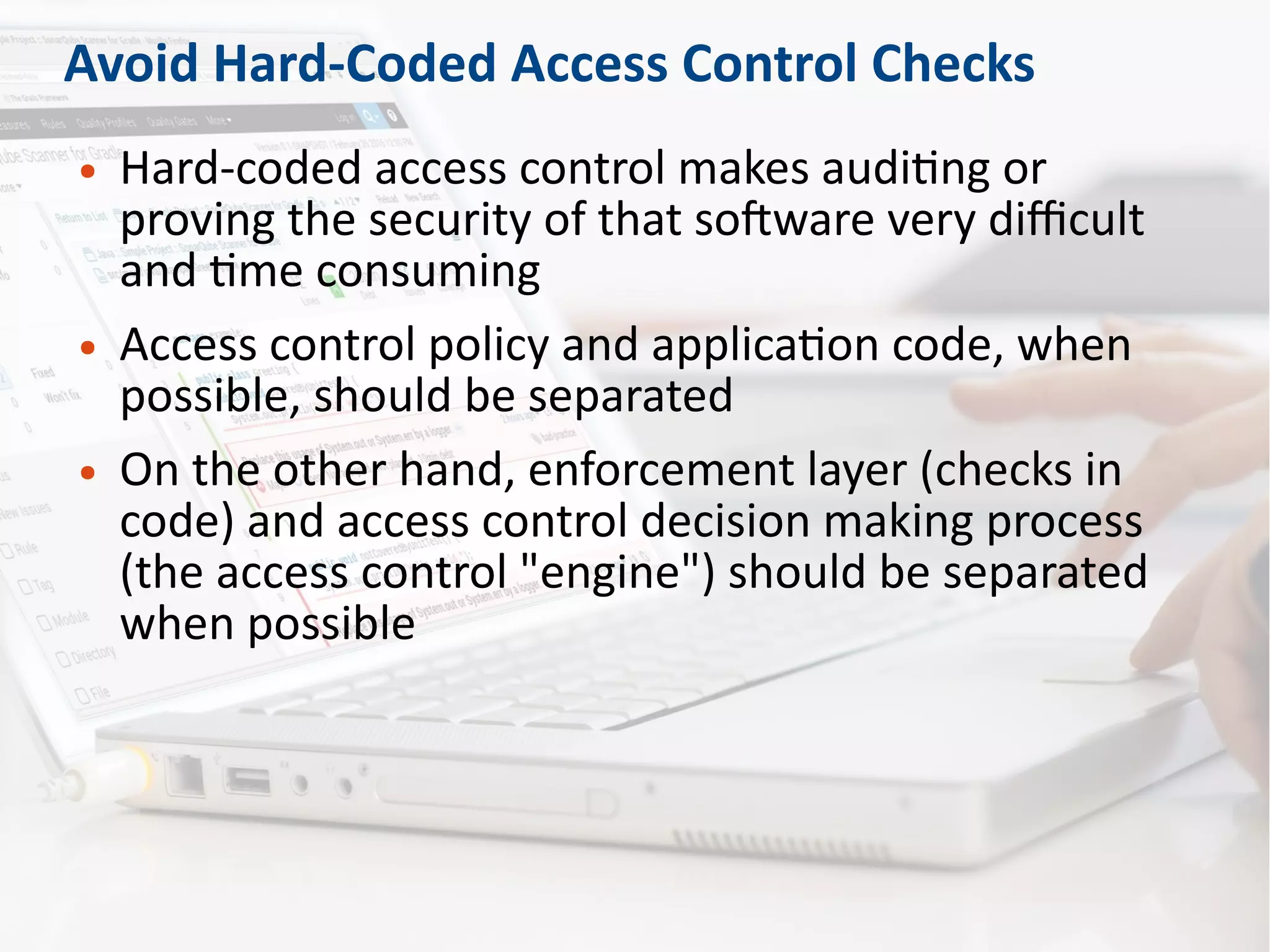 Avoid Hard-Coded Access Control Checks
● Hard-coded access control makes auditing or
proving the security of that software very difficult
and time consuming
● Access control policy and application code, when
possible, should be separated
● On the other hand, enforcement layer (checks in
code) and access control decision making process
(the access control "engine") should be separated
when possible
 