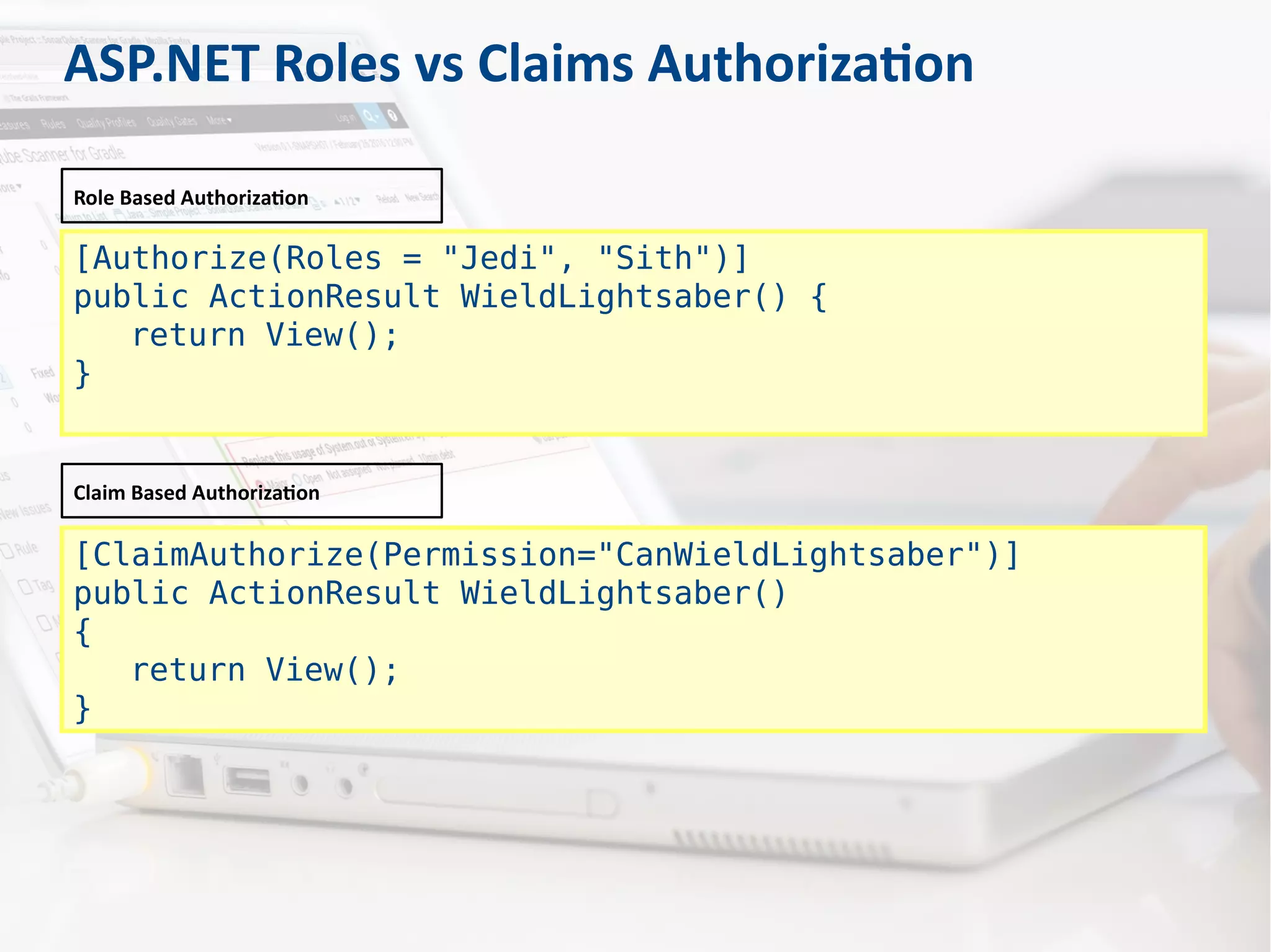 [Authorize(Roles = "Jedi", "Sith")]
public ActionResult WieldLightsaber() {
return View();
}
Role Based Authorization
[ClaimAuthorize(Permission="CanWieldLightsaber")]
public ActionResult WieldLightsaber()
{
return View();
}
Claim Based Authorization
ASP.NET Roles vs Claims Authorization
 