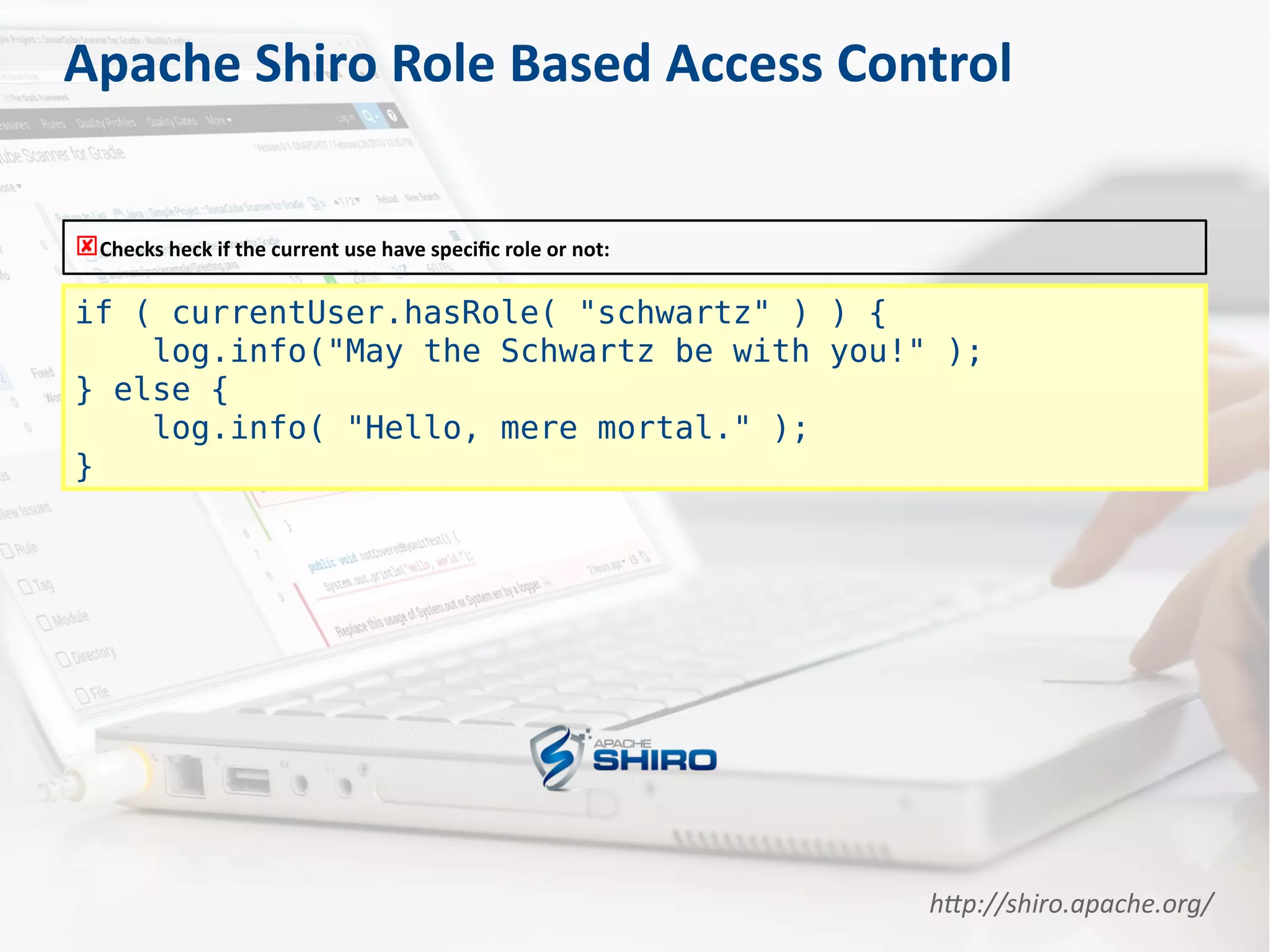 Apache Shiro Role Based Access Control
if ( currentUser.hasRole( "schwartz" ) ) {
log.info("May the Schwartz be with you!" );
} else {
log.info( "Hello, mere mortal." );
}
Checks heck if the current use have specific role or not:
http://shiro.apache.org/
 