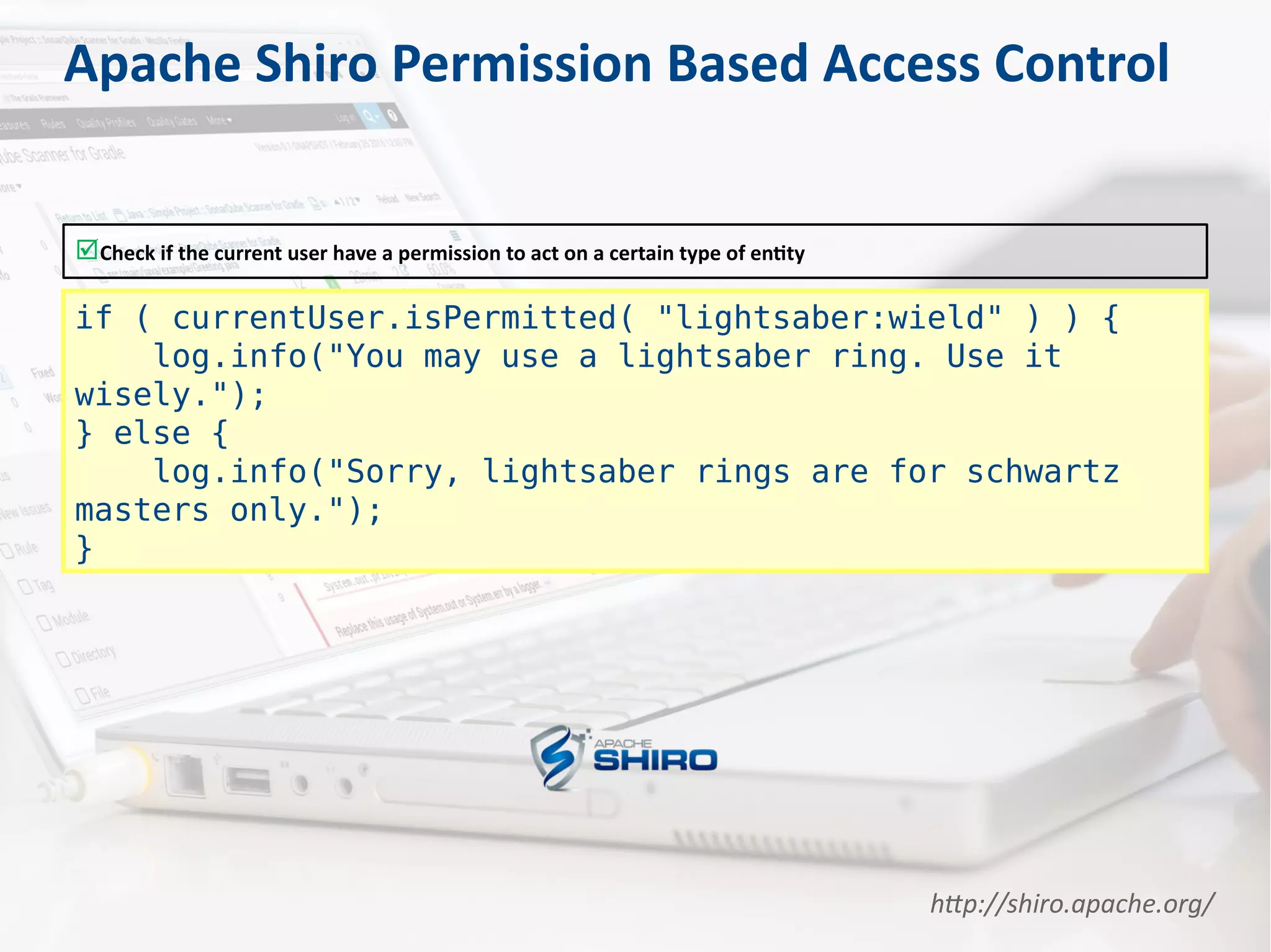 Apache Shiro Permission Based Access Control
Check if the current user have a permission to act on a certain type of entity
if ( currentUser.isPermitted( "lightsaber:wield" ) ) {
log.info("You may use a lightsaber ring. Use it
wisely.");
} else {
log.info("Sorry, lightsaber rings are for schwartz
masters only.");
}
http://shiro.apache.org/
 