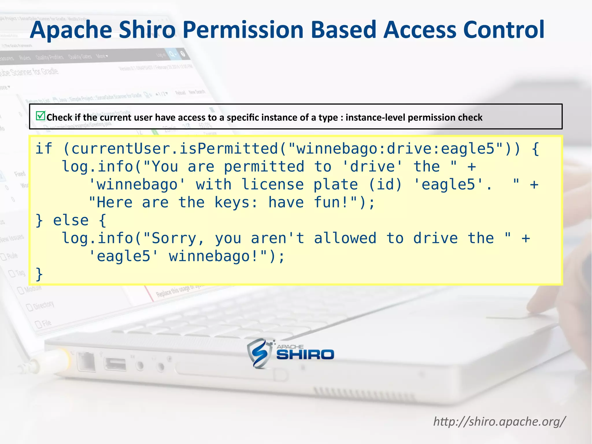 Check if the current user have access to a specific instance of a type : instance-level permission check
if (currentUser.isPermitted("winnebago:drive:eagle5")) {
log.info("You are permitted to 'drive' the " +
'winnebago' with license plate (id) 'eagle5'. " +
"Here are the keys: have fun!");
} else {
log.info("Sorry, you aren't allowed to drive the " +
'eagle5' winnebago!");
}
Apache Shiro Permission Based Access Control
http://shiro.apache.org/
 
