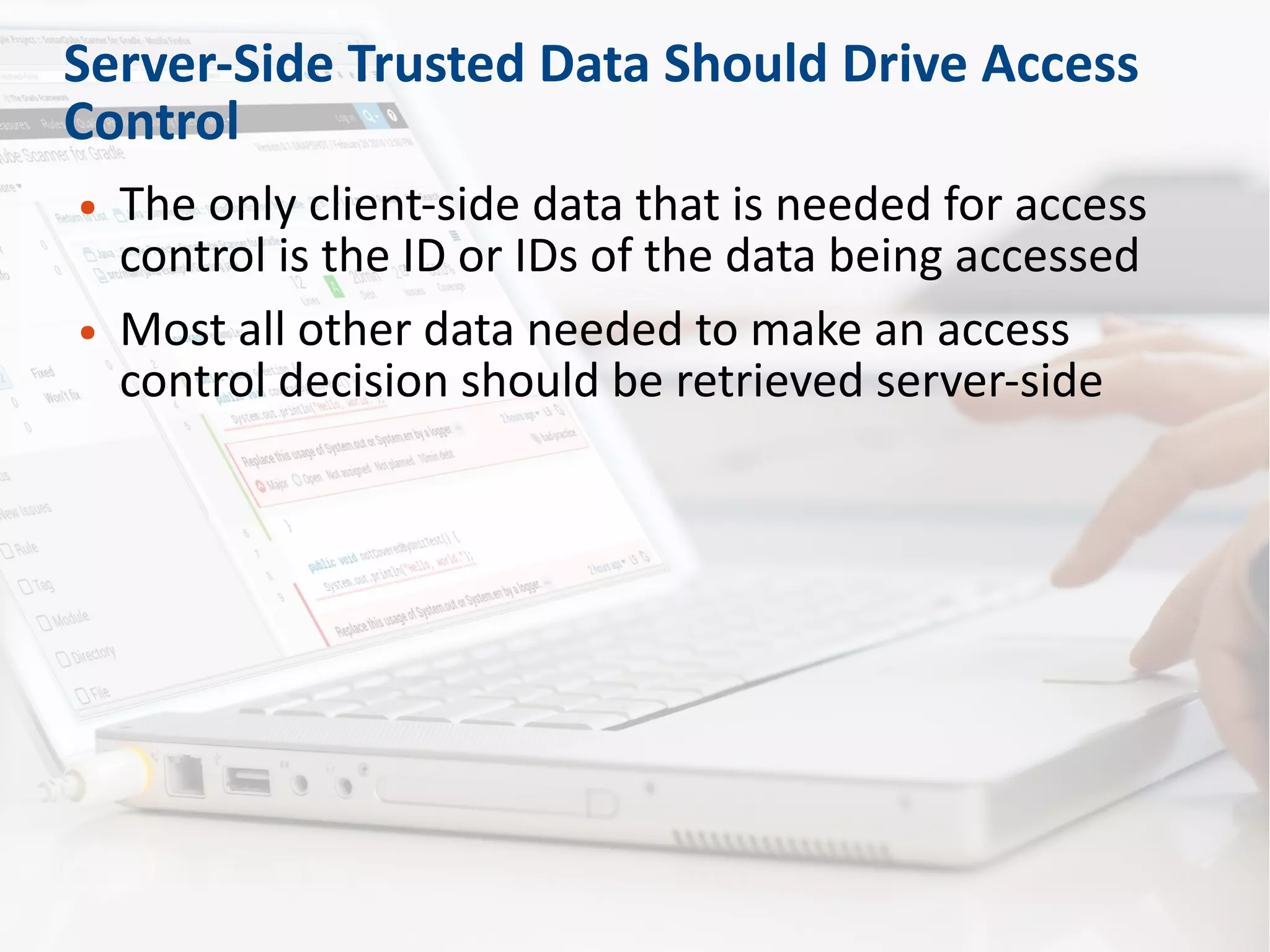 Server-Side Trusted Data Should Drive Access
Control
● The only client-side data that is needed for access
control is the ID or IDs of the data being accessed
● Most all other data needed to make an access
control decision should be retrieved server-side
 