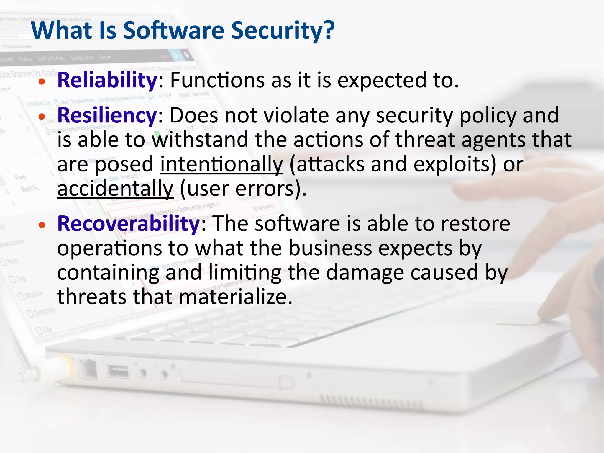 What Is Software Security?
● Reliability: Functions as it is expected to.
● Resiliency: Does not violate any security policy and
is able to withstand the actions of threat agents that
are posed intentionally (attacks and exploits) or
accidentally (user errors).
● Recoverability: The software is able to restore
operations to what the business expects by
containing and limiting the damage caused by
threats that materialize.
 