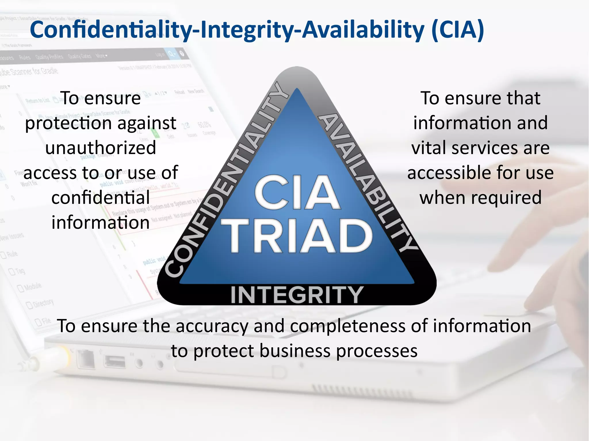 Confidentiality-Integrity-Availability (CIA)
To ensure that
information and
vital services are
accessible for use
when required
To ensure the accuracy and completeness of information
to protect business processes
To ensure
protection against
unauthorized
access to or use of
confidential
information
 