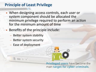 Principle of Least Privilege
● When designing access controls, each user or
system component should be allocated the
minimum privilege required to perform an action
for the minimum amount of time
● Benefits of the principle include:
– Better system stability
– Better system security
– Ease of deployment
 