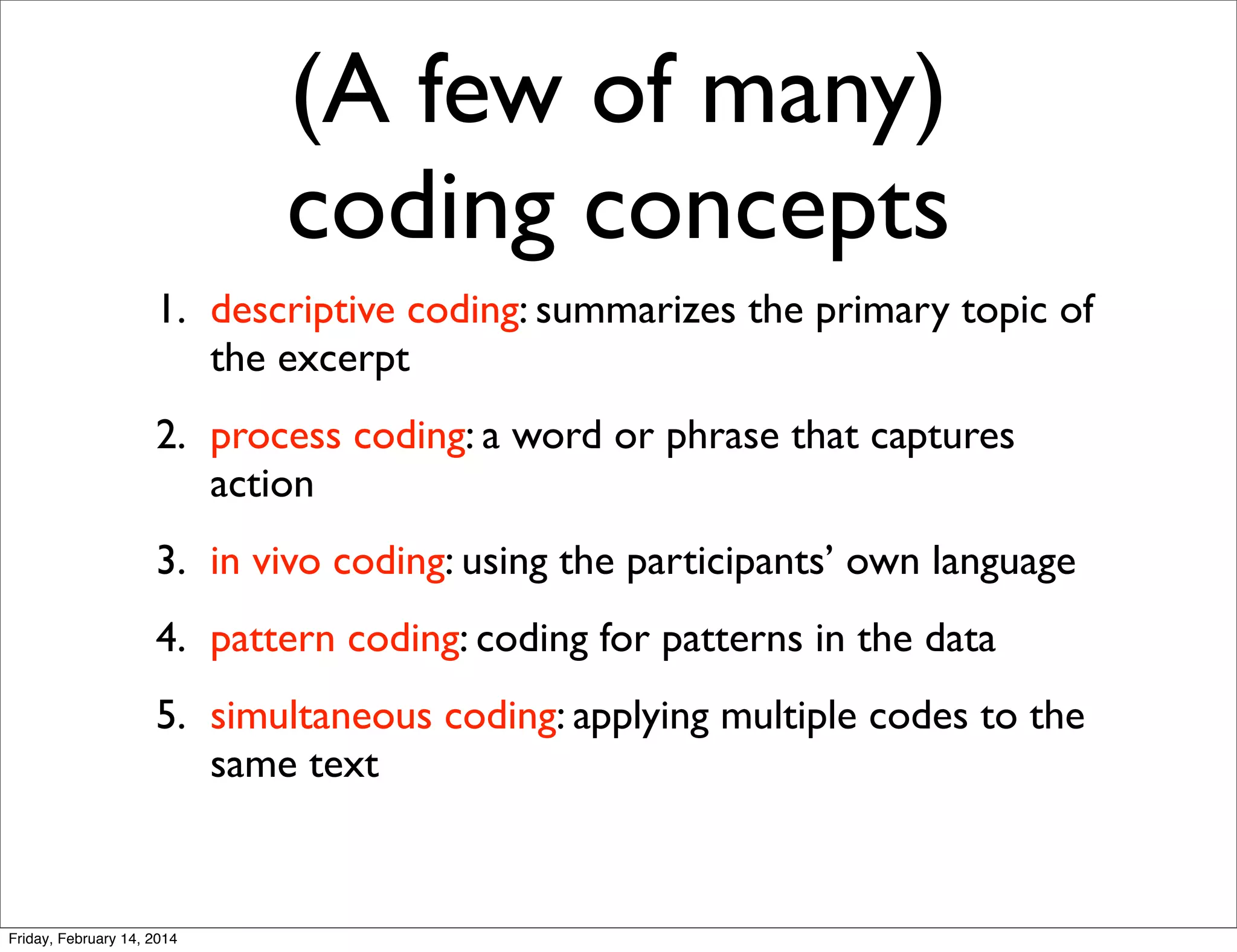 (A few of many)
coding concepts
1. descriptive coding: summarizes the primary topic of
the excerpt
2. process coding: a word or phrase that captures
action
3. in vivo coding: using the participants’ own language
4. pattern coding: coding for patterns in the data
5. simultaneous coding: applying multiple codes to the
same text

Friday, February 14, 2014

 