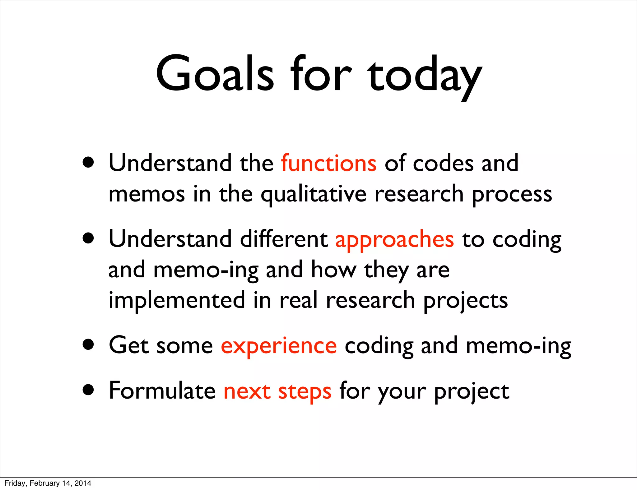 Goals for today
• Understand the functions of codes and

memos in the qualitative research process

• Understand different approaches to coding
and memo-ing and how they are
implemented in real research projects

• Get some experience coding and memo-ing
• Formulate next steps for your project
Friday, February 14, 2014

 