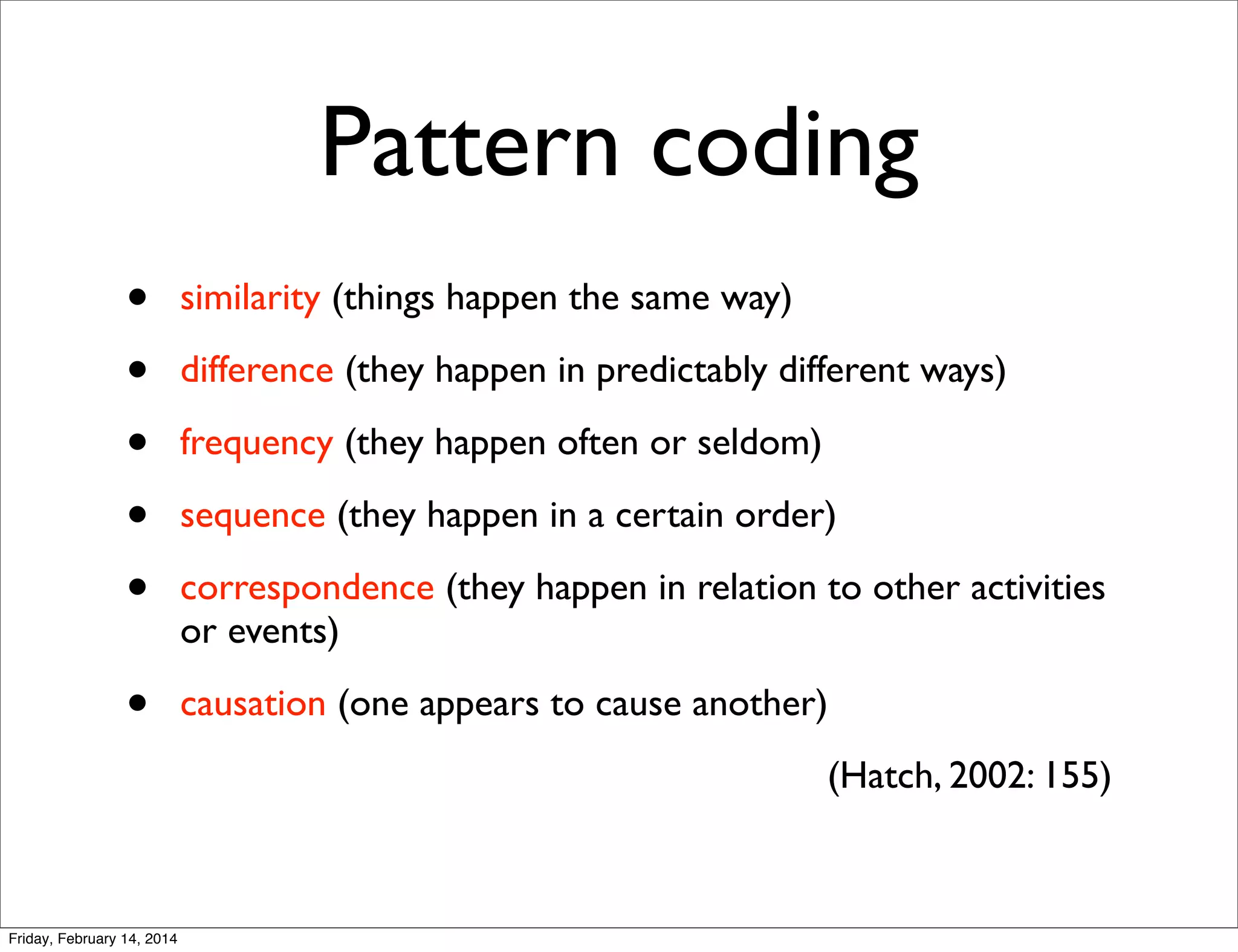 Pattern coding
•
•
•
•
•

similarity (things happen the same way)

•

causation (one appears to cause another)

difference (they happen in predictably different ways)
frequency (they happen often or seldom)
sequence (they happen in a certain order)
correspondence (they happen in relation to other activities
or events)

(Hatch, 2002: 155)

Friday, February 14, 2014

 
