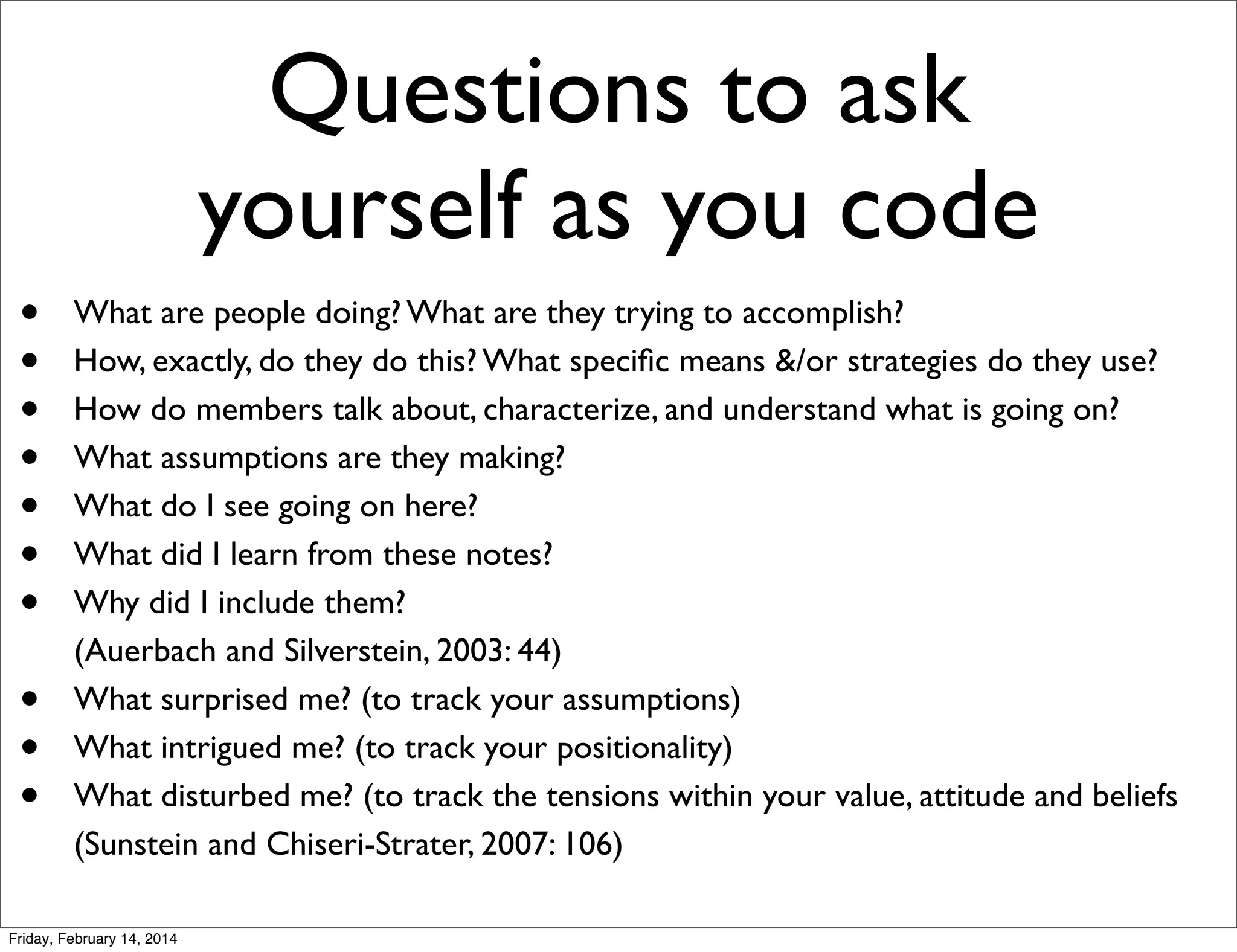Questions to ask
yourself as you code
•
•
•
•
•
•
•
•
•
•

What are people doing? What are they trying to accomplish?
How, exactly, do they do this? What speciﬁc means &/or strategies do they use?
How do members talk about, characterize, and understand what is going on?
What assumptions are they making?
What do I see going on here?
What did I learn from these notes?
Why did I include them?
(Auerbach and Silverstein, 2003: 44)
What surprised me? (to track your assumptions)
What intrigued me? (to track your positionality)
What disturbed me? (to track the tensions within your value, attitude and beliefs
(Sunstein and Chiseri-Strater, 2007: 106)

Friday, February 14, 2014

 
