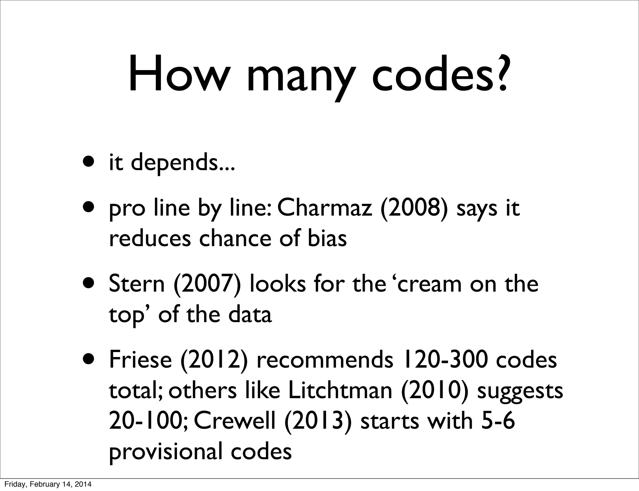 How many codes?
• it depends...
• pro line by line: Charmaz (2008) says it
reduces chance of bias

• Stern (2007) looks for the ‘cream on the
top’ of the data

• Friese (2012) recommends 120-300 codes

total; others like Litchtman (2010) suggests
20-100; Crewell (2013) starts with 5-6
provisional codes

Friday, February 14, 2014

 