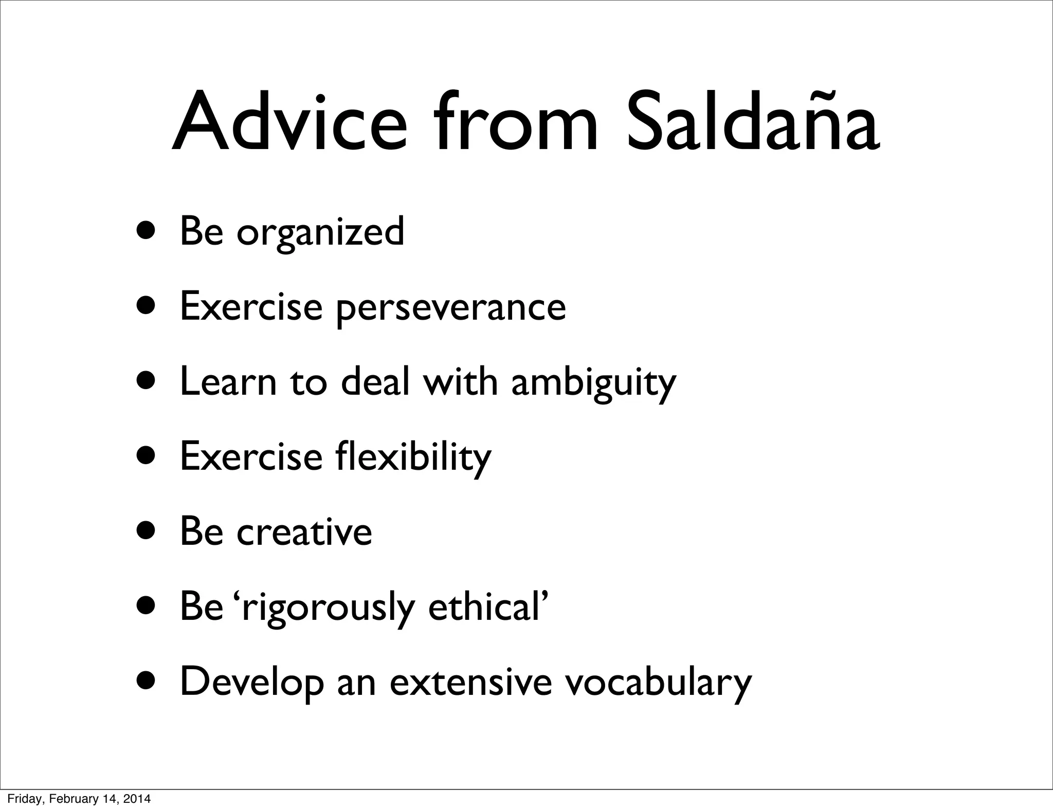 Advice from Saldaña
• Be organized
• Exercise perseverance
• Learn to deal with ambiguity
• Exercise ﬂexibility
• Be creative
• Be ‘rigorously ethical’
• Develop an extensive vocabulary
Friday, February 14, 2014

 