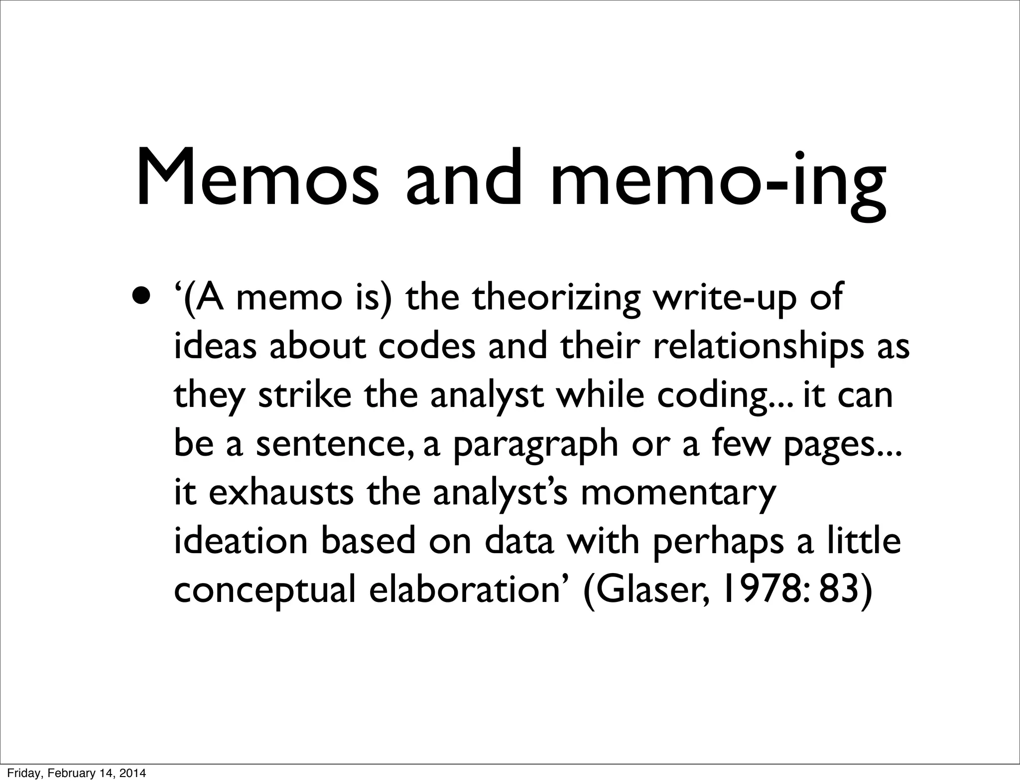 Memos and memo-ing
• ‘(A memo is) the theorizing write-up of

ideas about codes and their relationships as
they strike the analyst while coding... it can
be a sentence, a paragraph or a few pages...
it exhausts the analyst’s momentary
ideation based on data with perhaps a little
conceptual elaboration’ (Glaser, 1978: 83)

Friday, February 14, 2014

 