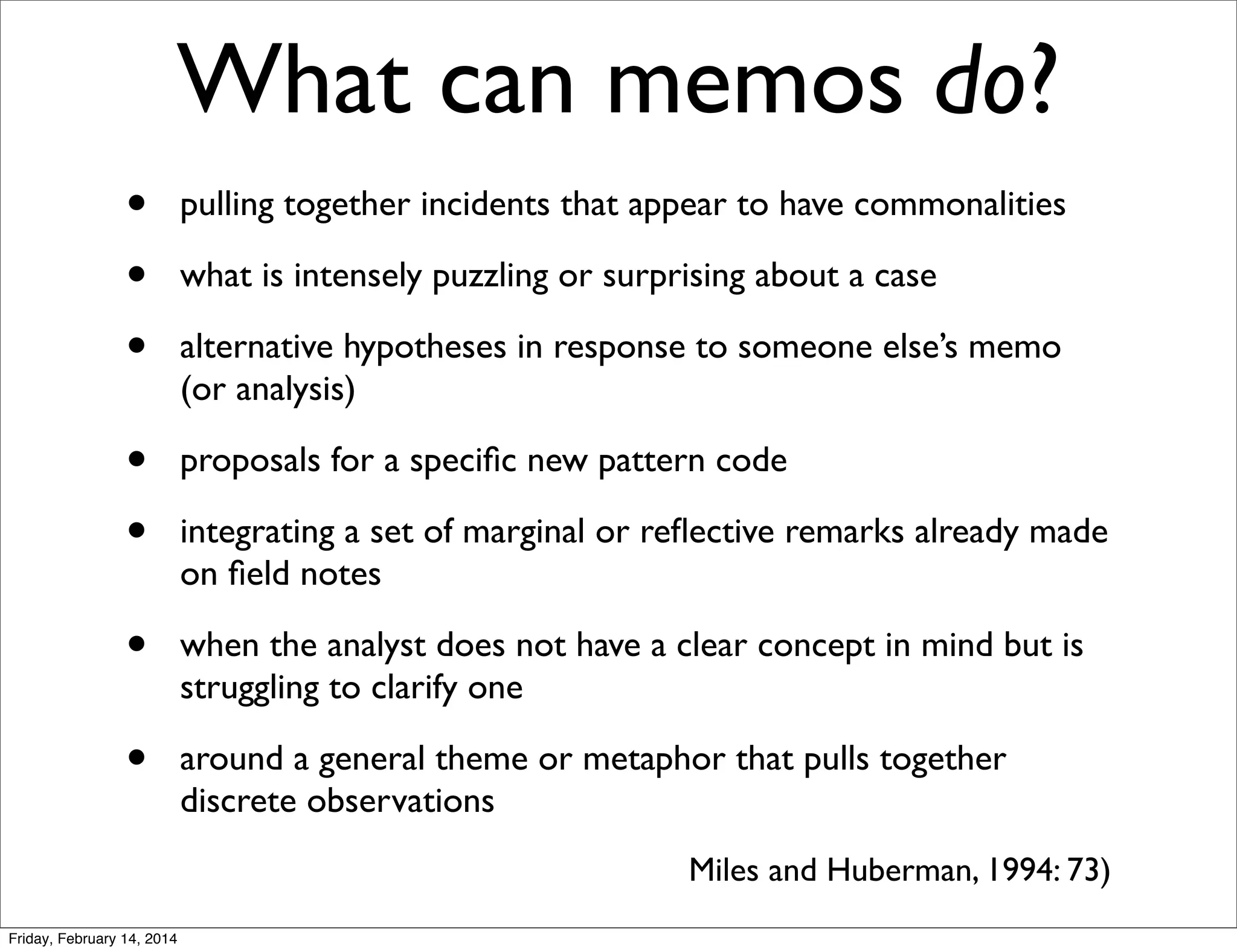 What can memos do?
•
•
•

pulling together incidents that appear to have commonalities

•
•

proposals for a speciﬁc new pattern code

•

when the analyst does not have a clear concept in mind but is
struggling to clarify one

•

around a general theme or metaphor that pulls together
discrete observations

what is intensely puzzling or surprising about a case
alternative hypotheses in response to someone else’s memo
(or analysis)

integrating a set of marginal or reﬂective remarks already made
on ﬁeld notes

Miles and Huberman, 1994: 73)
Friday, February 14, 2014

 