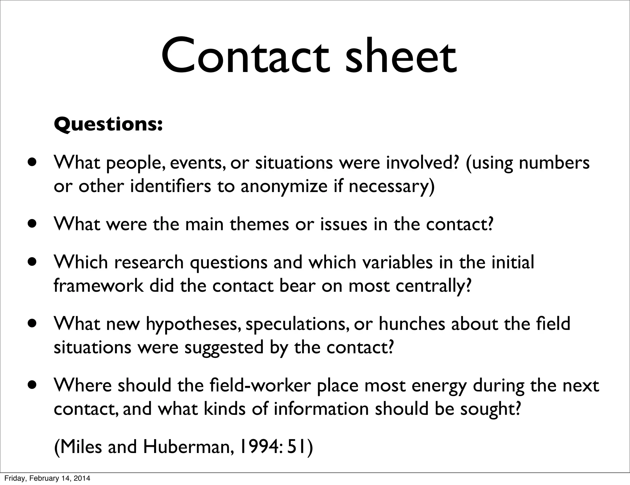 Contact sheet
Questions:

•

What people, events, or situations were involved? (using numbers
or other identiﬁers to anonymize if necessary)

•
•

What were the main themes or issues in the contact?

•

What new hypotheses, speculations, or hunches about the ﬁeld
situations were suggested by the contact?

•

Where should the ﬁeld-worker place most energy during the next
contact, and what kinds of information should be sought?

Which research questions and which variables in the initial
framework did the contact bear on most centrally?

(Miles and Huberman, 1994: 51)
Friday, February 14, 2014

 