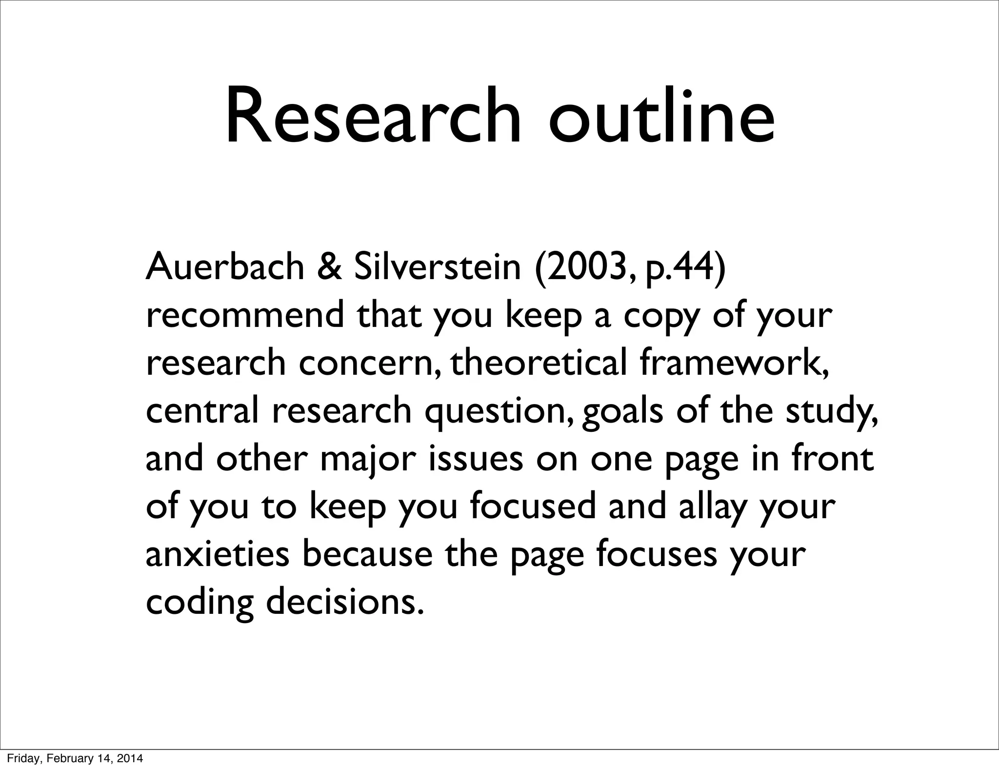 Research outline
Auerbach & Silverstein (2003, p.44)
recommend that you keep a copy of your
research concern, theoretical framework,
central research question, goals of the study,
and other major issues on one page in front
of you to keep you focused and allay your
anxieties because the page focuses your
coding decisions.

Friday, February 14, 2014

 
