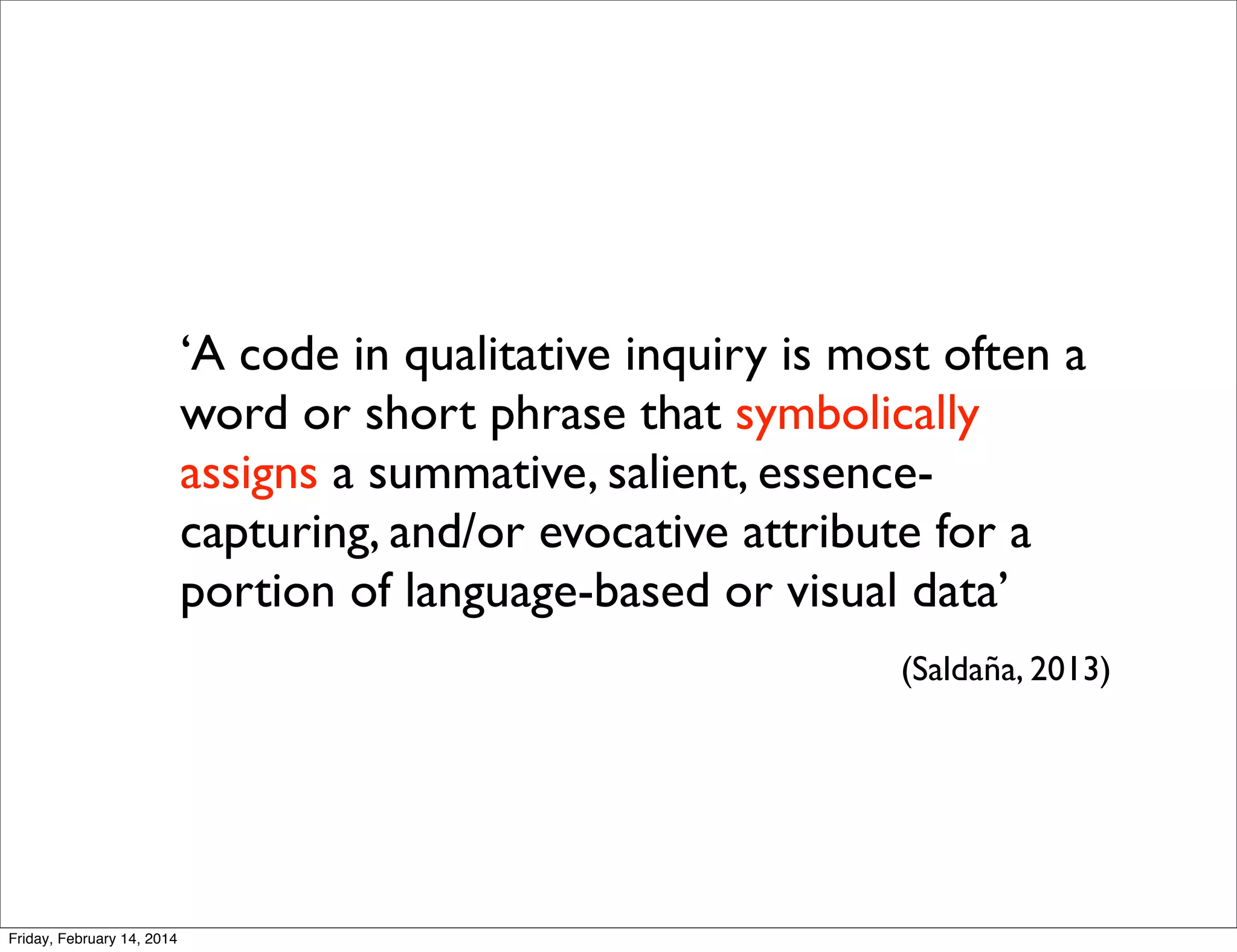 ‘A code in qualitative inquiry is most often a
word or short phrase that symbolically
assigns a summative, salient, essencecapturing, and/or evocative attribute for a
portion of language-based or visual data’
(Saldaña, 2013)

Friday, February 14, 2014

 