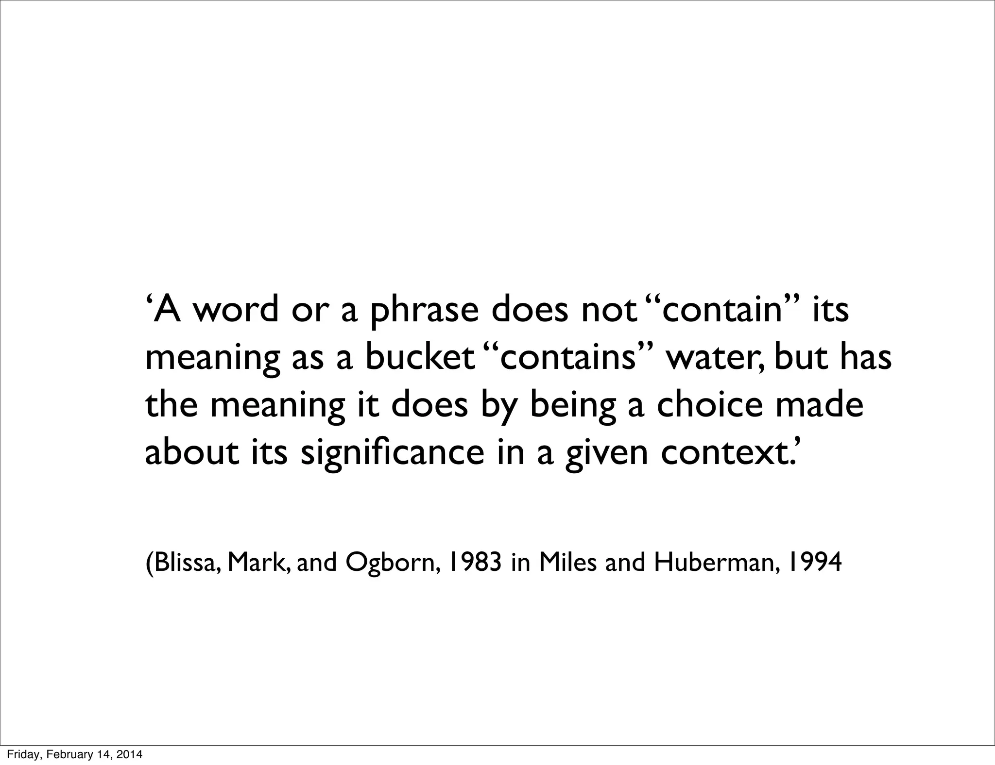 ‘A word or a phrase does not “contain” its
meaning as a bucket “contains” water, but has
the meaning it does by being a choice made
about its signiﬁcance in a given context.’
(Blissa, Mark, and Ogborn, 1983 in Miles and Huberman, 1994

Friday, February 14, 2014

 