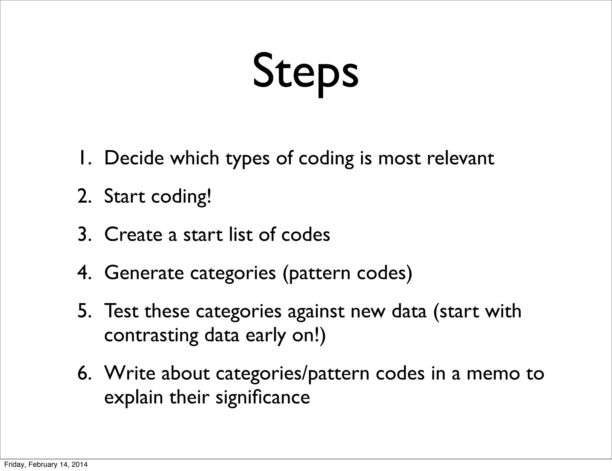 Steps
1. Decide which types of coding is most relevant
2. Start coding!
3. Create a start list of codes
4. Generate categories (pattern codes)
5. Test these categories against new data (start with
contrasting data early on!)
6. Write about categories/pattern codes in a memo to
explain their signiﬁcance

Friday, February 14, 2014

 