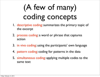 (A few of many)
coding concepts
1. descriptive coding: summarizes the primary topic of
the excerpt
2. process coding: a word or phrase that captures
action
3. in vivo coding: using the participants’ own language
4. pattern coding: coding for patterns in the data
5. simultaneous coding: applying multiple codes to the
same text

Friday, February 14, 2014

 