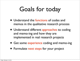 Goals for today
• Understand the functions of codes and

memos in the qualitative research process

• Understand different approaches to coding
and memo-ing and how they are
implemented in real research projects

• Get some experience coding and memo-ing
• Formulate next steps for your project
Friday, February 14, 2014

 
