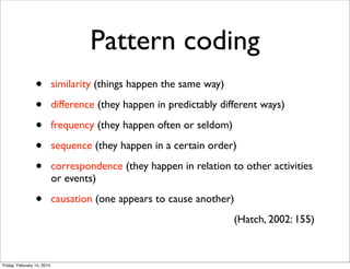Pattern coding
•
•
•
•
•

similarity (things happen the same way)

•

causation (one appears to cause another)

difference (they happen in predictably different ways)
frequency (they happen often or seldom)
sequence (they happen in a certain order)
correspondence (they happen in relation to other activities
or events)

(Hatch, 2002: 155)

Friday, February 14, 2014

 