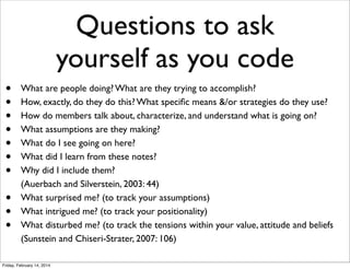 Questions to ask
yourself as you code
•
•
•
•
•
•
•
•
•
•

What are people doing? What are they trying to accomplish?
How, exactly, do they do this? What speciﬁc means &/or strategies do they use?
How do members talk about, characterize, and understand what is going on?
What assumptions are they making?
What do I see going on here?
What did I learn from these notes?
Why did I include them?
(Auerbach and Silverstein, 2003: 44)
What surprised me? (to track your assumptions)
What intrigued me? (to track your positionality)
What disturbed me? (to track the tensions within your value, attitude and beliefs
(Sunstein and Chiseri-Strater, 2007: 106)

Friday, February 14, 2014

 