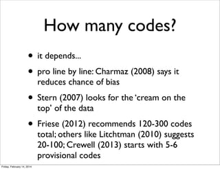 How many codes?
• it depends...
• pro line by line: Charmaz (2008) says it
reduces chance of bias

• Stern (2007) looks for the ‘cream on the
top’ of the data

• Friese (2012) recommends 120-300 codes

total; others like Litchtman (2010) suggests
20-100; Crewell (2013) starts with 5-6
provisional codes

Friday, February 14, 2014

 