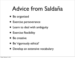Advice from Saldaña
• Be organized
• Exercise perseverance
• Learn to deal with ambiguity
• Exercise ﬂexibility
• Be creative
• Be ‘rigorously ethical’
• Develop an extensive vocabulary
Friday, February 14, 2014

 