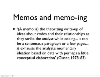 Memos and memo-ing
• ‘(A memo is) the theorizing write-up of

ideas about codes and their relationships as
they strike the analyst while coding... it can
be a sentence, a paragraph or a few pages...
it exhausts the analyst’s momentary
ideation based on data with perhaps a little
conceptual elaboration’ (Glaser, 1978: 83)

Friday, February 14, 2014

 
