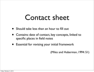 Contact sheet
•
•

Should take less than an hour to ﬁll out

•

Essential for revising your initial framework

Contains: date of contact, key concepts, linked to
speciﬁc places in ﬁeld notes

(Miles and Huberman, 1994: 51)

Friday, February 14, 2014

 
