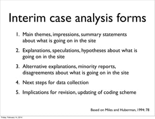 Interim case analysis forms
1. Main themes, impressions, summary statements
about what is going on in the site
2. Explanations, speculations, hypotheses about what is
going on in the site
3. Alternative explanations, minority reports,
disagreements about what is going on in the site
4. Next steps for data collection
5. Implications for revision, updating of coding scheme
Based on Miles and Huberman, 1994: 78
Friday, February 14, 2014

 