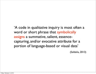 ‘A code in qualitative inquiry is most often a
word or short phrase that symbolically
assigns a summative, salient, essencecapturing, and/or evocative attribute for a
portion of language-based or visual data’
(Saldaña, 2013)

Friday, February 14, 2014

 