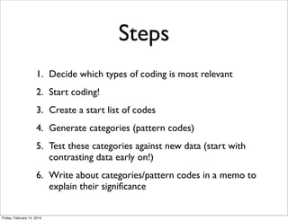 Steps
1. Decide which types of coding is most relevant
2. Start coding!
3. Create a start list of codes
4. Generate categories (pattern codes)
5. Test these categories against new data (start with
contrasting data early on!)
6. Write about categories/pattern codes in a memo to
explain their signiﬁcance

Friday, February 14, 2014

 