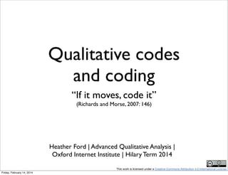 Qualitative codes
and coding
“If it moves, code it”
(Richards and Morse, 2007: 146)

Heather Ford | Advanced Qualitative Analysis |
Oxford Internet Institute | Hilary Term 2014
This work is licensed under a Creative Commons Attribution 4.0 International License.
Friday, February 14, 2014

 