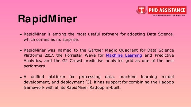 RapidMiner is among the most useful software for adopting Data Science, which comes as no surprise. RapidMiner was named to the Gartner Magic Quadrant for Data Science Platforms 2017, the Forrester Wave for Machine Learning and Predictive Analytics, and the G2 Crowd predictive analytics grid as one of the best performers. A unified platform for processing data, machine learning model development, and deployment [3]. It has support for combining the Hadoop framework with all its RapidMiner Radoop in-built. RapidMiner 