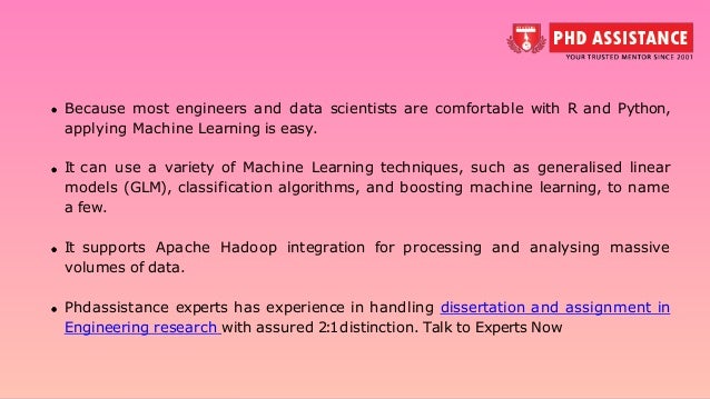 Because most engineers and data scientists are comfortable with R and Python, applying Machine Learning is easy. It can use a variety of Machine Learning techniques, such as generalised linear models (GLM), classification algorithms, and boosting machine learning, to name a few. It supports Apache Hadoop integration for processing and analysing massive volumes of data. Phdassistance experts has experience in handling dissertation and assignment in Engineering research with assured 2:1distinction. Talk to Experts Now 