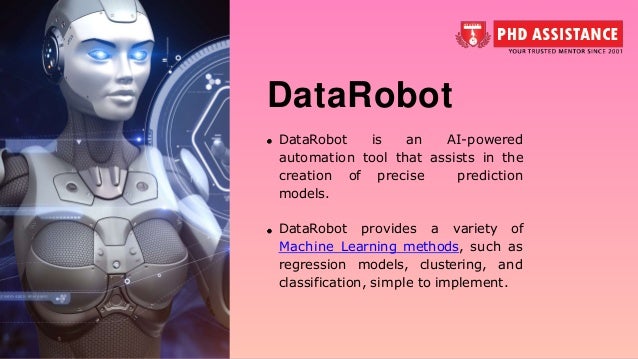 DataRobot DataRobot is an AI-powered automation tool that assists in the creation of precise prediction models. DataRobot provides a variety of Machine Learning methods, such as regression models, clustering, and classification, simple to implement. 