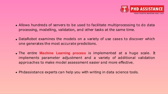 Allows hundreds of servers to be used to facilitate multiprocessing to do data processing, modelling, validation, and other tasks at the same time. DataRobot examines the models on a variety of use cases to discover which one generates the most accurate predictions. The entire Machine Learning process is implemented at a huge scale. It implements parameter adjustment and a variety of additional validation approaches to make model assessment easier and more effective. Phdassistance experts can help you with writing in data science tools. 