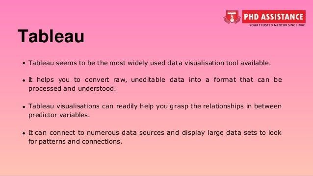 Tableau Tableau seems to be the most widely used data visualisation tool available. It helps you to convert raw, uneditable data into a format that can be processed and understood. Tableau visualisations can readily help you grasp the relationships in between predictor variables. It can connect to numerous data sources and display large data sets to look for patterns and connections. 