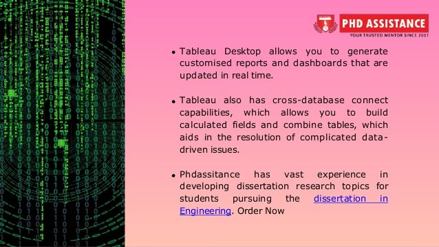 Tableau Desktop allows you to generate customised reports and dashboards that are updated in real time. Tableau also has cross-database connect capabilities, which allows you to build calculated fields and combine tables, which aids in the resolution of complicated data- driven issues. Phdassitance has vast experience in developing dissertation research topics for students pursuing the dissertation in Engineering. Order Now 
