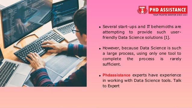 Several start-ups and IT behemoths are attempting to provide such user- friendly Data Science solutions [1]. However, because Data Science is such a large process, using only one tool to complete the process is rarely sufficient. Phdassistance experts have experience in working with Data Science tools. Talk to Expert 