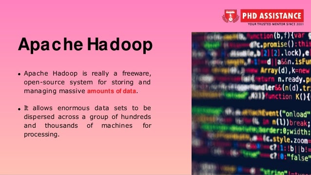 Apache Hadoop Apache Hadoop is really a freeware, open-source system for storing and managing massive amounts of data. It allows enormous data sets to be dispersed across a group of hundreds and thousands of machines for processing. 