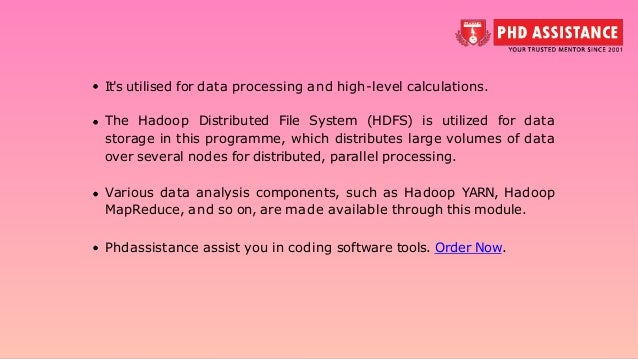 It's utilised for data processing and high-level calculations. The Hadoop Distributed File System (HDFS) is utilized for data storage in this programme, which distributes large volumes of data over several nodes for distributed, parallel processing. Various data analysis components, such as Hadoop YARN, Hadoop MapReduce, and so on, are made available through this module. Phdassistance assist you in coding software tools. Order Now. 
