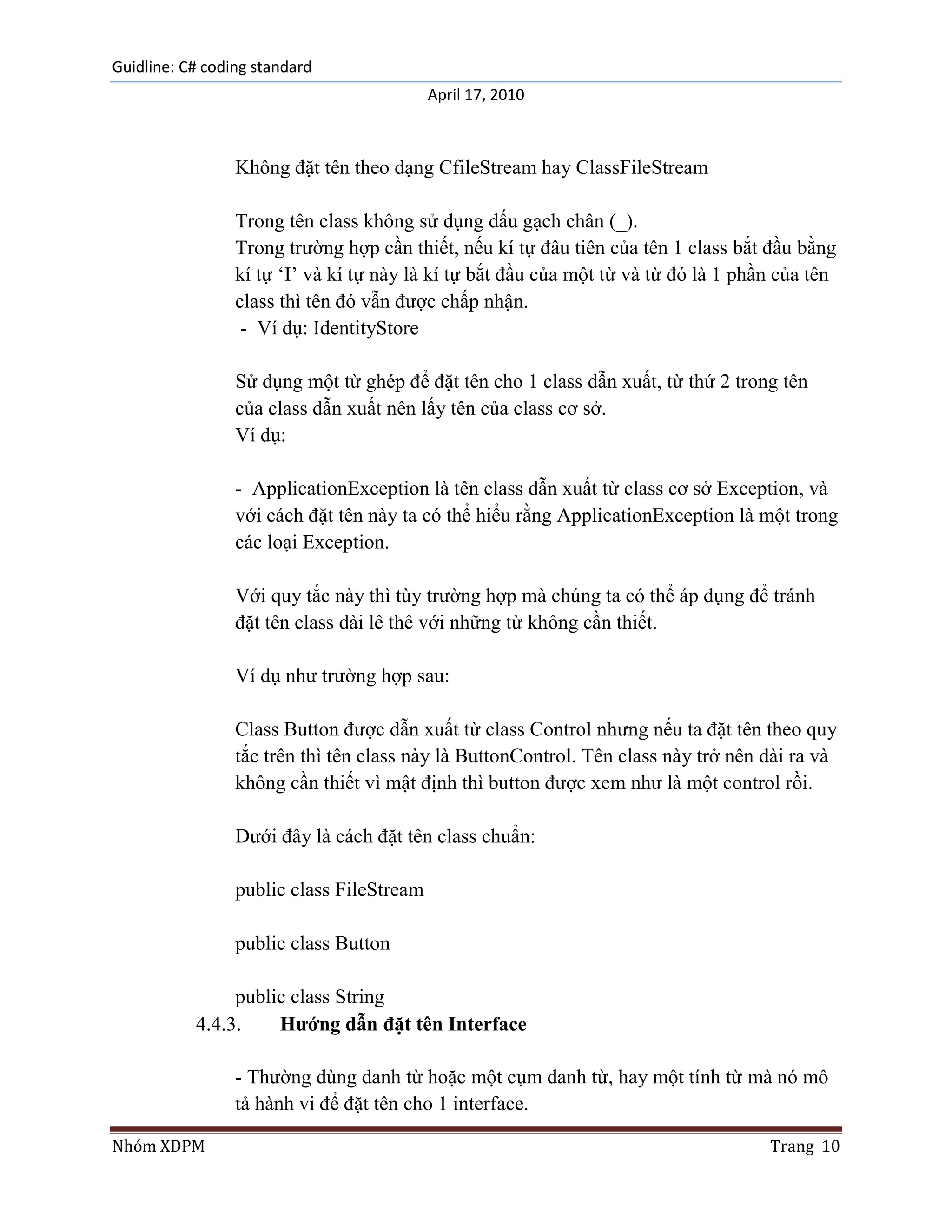 Guidline: C# coding standard
                                           April 17, 2010



                 Không đặt tên theo dạng CfileStream hay ClassFileStream

                 Trong tên class không sử dụng dấu gạch chân (_).
                 Trong trường hợp cần thiết, nếu kí tự đâu tiên của tên 1 class bắt đầu bằng
                 kí tự „I‟ và kí tự này là kí tự bắt đầu của một từ và từ đó là 1 phần của tên
                 class thì tên đó vẫn được chấp nhận.
                  - Ví dụ: IdentityStore

                 Sử dụng một từ ghép để đặt tên cho 1 class dẫn xuất, từ thứ 2 trong tên
                 của class dẫn xuất nên lấy tên của class cơ sở.
                 Ví dụ:

                 - ApplicationException là tên class dẫn xuất từ class cơ sở Exception, và
                 với cách đặt tên này ta có thể hiểu rằng ApplicationException là một trong
                 các loại Exception.

                 Với quy tắc này thì tùy trường hợp mà chúng ta có thể áp dụng để tránh
                 đặt tên class dài lê thê với những từ không cần thiết.

                 Ví dụ như trường hợp sau:

                 Class Button được dẫn xuất từ class Control nhưng nếu ta đặt tên theo quy
                 tắc trên thì tên class này là ButtonControl. Tên class này trở nên dài ra và
                 không cần thiết vì mật định thì button được xem như là một control rồi.

                 Dưới đây là cách đặt tên class chuẩn:

                 public class FileStream

                 public class Button

                public class String
           4.4.3.    Hướng dẫn đặt tên Interface

                 - Thường dùng danh từ hoặc một cụm danh từ, hay một tính từ mà nó mô
                 tả hành vi để đặt tên cho 1 interface.

Nhóm XDPM                                                                            Trang 10
 