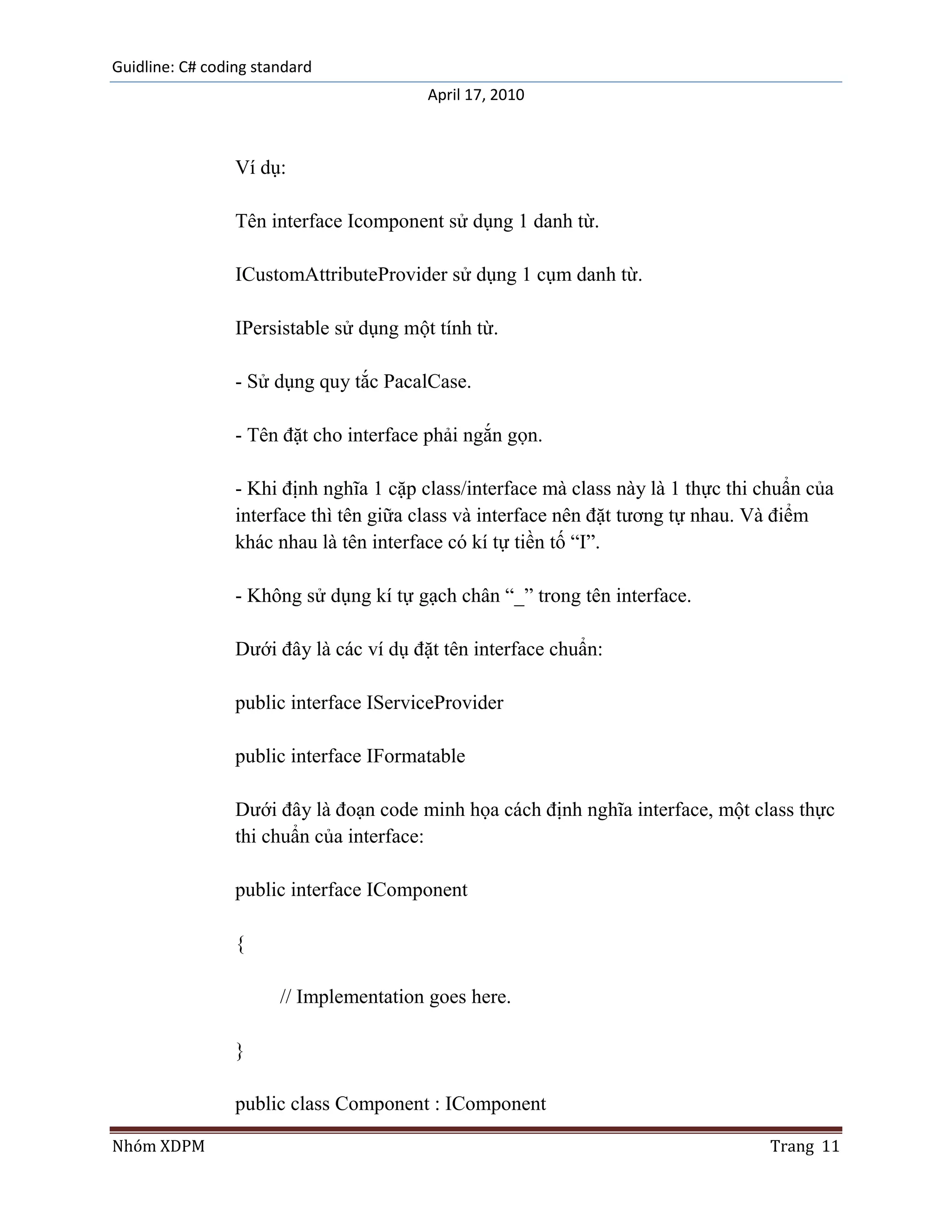 Guidline: C# coding standard
                                         April 17, 2010



                 Ví dụ:

                 Tên interface Icomponent sử dụng 1 danh từ.

                 ICustomAttributeProvider sử dụng 1 cụm danh từ.

                 IPersistable sử dụng một tính từ.

                 - Sử dụng quy tắc PacalCase.

                 - Tên đặt cho interface phải ngắn gọn.

                 - Khi định nghĩa 1 cặp class/interface mà class này là 1 thực thi chuẩn của
                 interface thì tên giữa class và interface nên đặt tương tự nhau. Và điểm
                 khác nhau là tên interface có kí tự tiền tố “I”.

                 - Không sử dụng kí tự gạch chân “_” trong tên interface.

                 Dưới đây là các ví dụ đặt tên interface chuẩn:

                 public interface IServiceProvider

                 public interface IFormatable

                 Dưới đây là đoạn code minh họa cách định nghĩa interface, một class thực
                 thi chuẩn của interface:

                 public interface IComponent

                 {

                       // Implementation goes here.

                 }

                 public class Component : IComponent

Nhóm XDPM                                                                           Trang 11
 