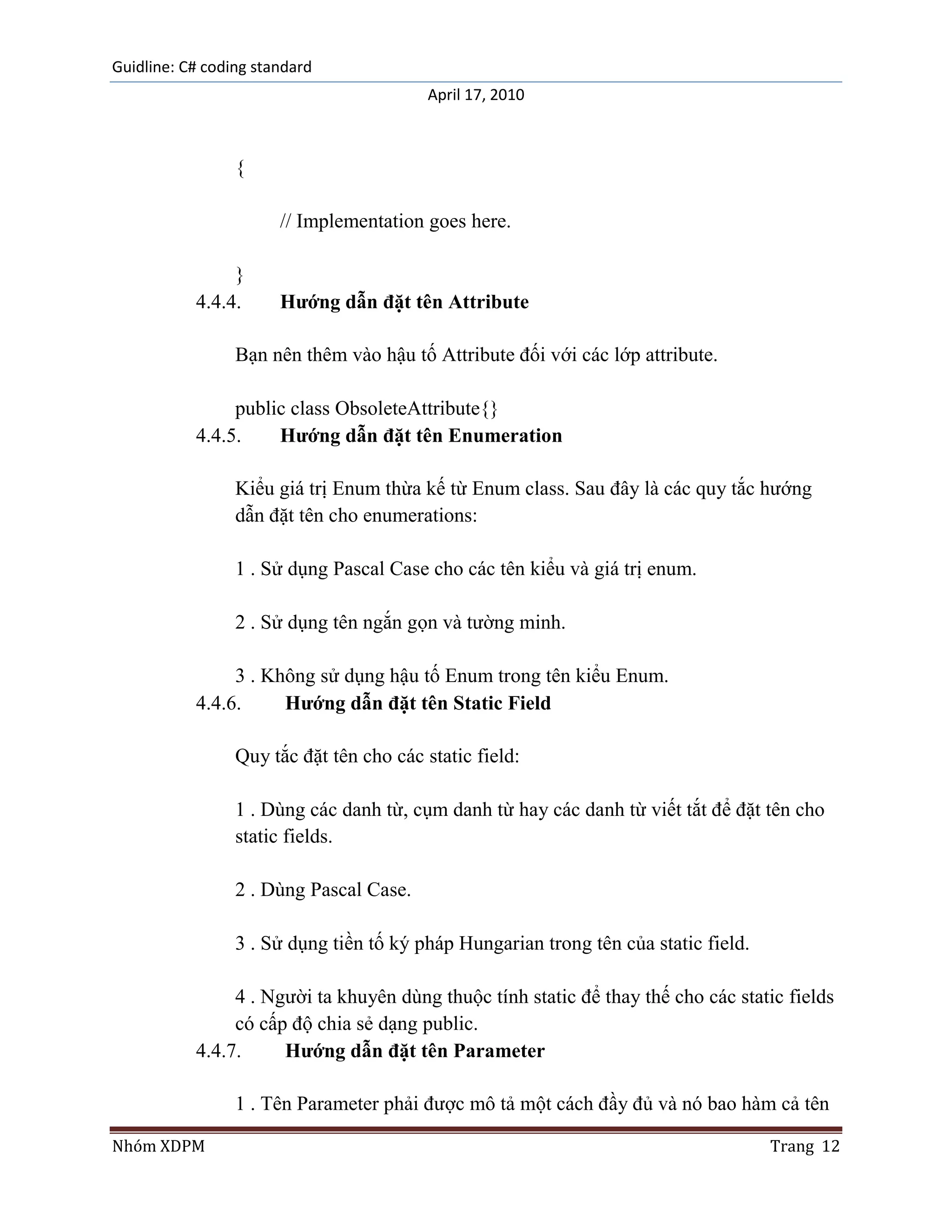 Guidline: C# coding standard
                                          April 17, 2010



                 {

                       // Implementation goes here.

                }
           4.4.4.      Hướng dẫn đặt tên Attribute

                 Bạn nên thêm vào hậu tố Attribute đối với các lớp attribute.

                public class ObsoleteAttribute{}
           4.4.5.    Hướng dẫn đặt tên Enumeration

                 Kiểu giá trị Enum thừa kế từ Enum class. Sau đây là các quy tắc hướng
                 dẫn đặt tên cho enumerations:

                 1 . Sử dụng Pascal Case cho các tên kiểu và giá trị enum.

                 2 . Sử dụng tên ngắn gọn và tường minh.

                3 . Không sử dụng hậu tố Enum trong tên kiểu Enum.
           4.4.6.     Hướng dẫn đặt tên Static Field

                 Quy tắc đặt tên cho các static field:

                 1 . Dùng các danh từ, cụm danh từ hay các danh từ viết tắt để đặt tên cho
                 static fields.

                 2 . Dùng Pascal Case.

                 3 . Sử dụng tiền tố ký pháp Hungarian trong tên của static field.

                4 . Người ta khuyên dùng thuộc tính static để thay thế cho các static fields
                có cấp độ chia sẻ dạng public.
           4.4.7.     Hướng dẫn đặt tên Parameter

                 1 . Tên Parameter phải được mô tả một cách đầy đủ và nó bao hàm cả tên

Nhóm XDPM                                                                            Trang 12
 