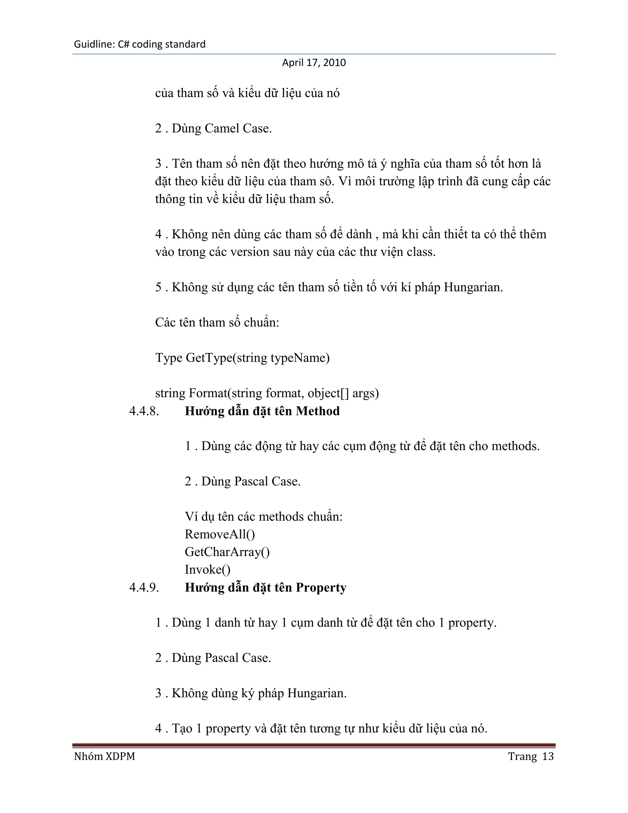 Guidline: C# coding standard
                                          April 17, 2010

                 của tham số và kiểu dữ liệu của nó

                 2 . Dùng Camel Case.

                 3 . Tên tham số nên đặt theo hướng mô tả ý nghĩa của tham số tốt hơn là
                 đặt theo kiểu dữ liệu của tham sô. Vì môi trường lập trình đã cung cấp các
                 thông tin về kiểu dữ liệu tham số.

                 4 . Không nên dùng các tham số để dành , mà khi cần thiết ta có thể thêm
                 vào trong các version sau này của các thư viện class.

                 5 . Không sử dụng các tên tham số tiền tố với kí pháp Hungarian.

                 Các tên tham số chuẩn:

                 Type GetType(string typeName)

                string Format(string format, object[] args)
           4.4.8.     Hướng dẫn đặt tên Method

                       1 . Dùng các động từ hay các cụm động từ để đặt tên cho methods.

                       2 . Dùng Pascal Case.

                       Ví dụ tên các methods chuẩn:
                       RemoveAll()
                       GetCharArray()
                       Invoke()
           4.4.9.      Hướng dẫn đặt tên Property

                 1 . Dùng 1 danh từ hay 1 cụm danh từ để đặt tên cho 1 property.

                 2 . Dùng Pascal Case.

                 3 . Không dùng ký pháp Hungarian.

                 4 . Tạo 1 property và đặt tên tương tự như kiểu dữ liệu của nó.

Nhóm XDPM                                                                           Trang 13
 
